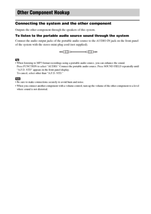 Page 2424GB
 
Connecting the system and the other component
Outputs the other component through the speakers of this system.
To listen to the portable audio source sound through the system
Connect the audio output jacks of the portable audio source to the AUDIO IN jack on the front panel 
of the system with the stereo mini-plug cord (not supplied).
Tip When listening to MP3 format recordings using a portable audio source, you can enhance the sound.
Press FUNCTION to select “AUDIO.” Connect the portable audio...