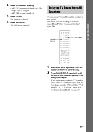 Page 2727GB
Basic Operations
4Press X/x to select a setting.
 ATT ON: attenuates the input level. The 
output level is changed.
 ATT OFF: normal input level.
5Press ENTER.
The setting is reflected.
6Press AMP MENU.
The AMP menu turns off.You can enjoy TV sound from all the speakers in 
this system.
For details, see “TV Hookup (Advanced)” 
(page 21) and “Other Component Hookup” 
(page 24).
1Press FUNCTION repeatedly until “TV” 
appears in the front panel display.
2Press SOUND FIELD repeatedly until 
the sound...