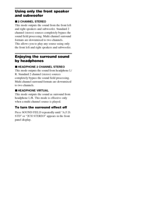 Page 3030GB
Using only the front speaker 
and subwoofer
x2 CHANNEL STEREO
This mode outputs the sound from the front left 
and right speakers and subwoofer. Standard 2 
channel (stereo) sources completely bypass the 
sound field processing. Multi channel surround 
formats are downmixed to two channels.
This allows you to play any source using only 
the front left and right speakers and subwoofer.
Enjoying the surround sound 
by headphones
xHEADPHONE 2 CHANNEL STEREO
This mode outputs the sound from headphone...