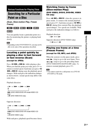 Page 31Various Functions for Playing Discs
31GB
You can quickly locate a particular point on a 
disc by monitoring the picture or playing back 
slowly.
Note Depending on the DVD/VIDEO CD, you may not be 
able to do some of the operations described.
Locating a point quickly by 
playing a disc in fast forward 
or fast reverse (Scan)
(except for JPEG)
Press /m or M/  while playing a disc. 
When you find the point you want, press H to 
return to normal speed. Each time you press  /
m or M/  during scan, the...