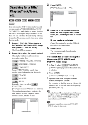 Page 3232GB
You can search a DVD by title or chapter, and 
you can search a VIDEO CD/CD/DATA CD/
DATA DVD by track, index, or scene. As titles 
and tracks are assigned unique numbers on the 
disc, you can select the desired one by entering 
its number. Or, you can search for a scene using 
the time code.
1Press   DISPLAY. (When playing a 
DATA CD/DATA DVD with JPEG image 
files, press   DISPLAY twice.)
The Control Menu appears.
2Press X/x to select the search method.
The display will show different items...