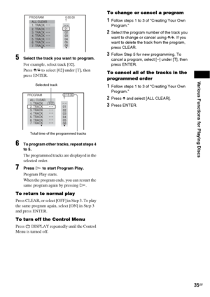 Page 35Various Functions for Playing Discs
35GB
5Select the track you want to program.
For example, select track [02].
Press X/x to select [02] under [T], then 
press ENTER.
6To program other tracks, repeat steps 4 
to 5.
The programmed tracks are displayed in the 
selected order.
7Press H to start Program Play.
Program Play starts.
When the program ends, you can restart the 
same program again by pressing H.
To return to normal play
P r e s s  C L E A R ,  o r  s e l e c t  [ O F F ]  i n  S t e p  3 .  T o  p...