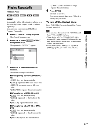 Page 37Various Functions for Playing Discs
37GB
You can play all the titles, tracks or albums on a 
disc or a single title, chapter, track, or album 
repeatedly.
You can use a combination of Shuffle or 
Program Play modes.
1Press   DISPLAY during playback.
The Control Menu appears.
2Press X/x to select   [REPEAT], 
then press ENTER.
The options for [REPEAT] appear.
3Press X/x to select the item to be 
repeated.
The default setting is underlined.
xWhen playing a DVD VIDEO or DVD-
VR
 [OFF]: does not play...