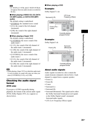 Page 39Various Functions for Playing Discs
39GB
Note [2: MAIN], [2: SUB], and [2: MAIN+SUB] do 
not appear when one audio stream is recorded on 
the disc.
xWhen playing a VIDEO CD, CD, DATA 
CD (MP3 audio), or DATA DVD (MP3 
audio)
The default setting is underlined.
 [STEREO]
: the standard stereo sound
 [1/L]: the sound of the left channel 
(monaural)
 [2/R]: the sound of the right channel 
(monaural)
xWhen playing a Super VCD
The default setting is underlined.
[1:STEREO]
: the stereo sound of the 
audio...