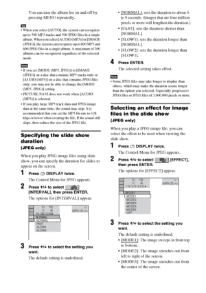 Page 4848GB
You can turn the album list on and off by 
pressing MENU repeatedly.
Tip When you select [AUTO], the system can recognize 
up to 300 MP3 tracks and 300 JPEG files in a single 
album. When you select [AUDIO (MP3)] or [IMAGE 
(JPEG)], the system can recognize up to 600 MP3 and 
600 JPEG files in a single album. A maximum of 200 
albums can be recognized regardless of the selected 
mode.
Note If you set [MODE (MP3, JPEG)] to [IMAGE 
(JPEG)] on a disc that contains MP3 tracks only or 
[AUDIO (MP3)] on...