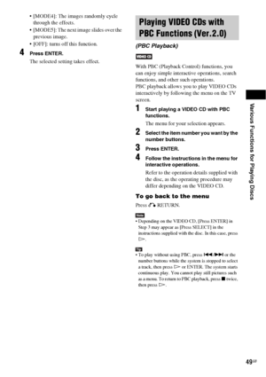Page 49Various Functions for Playing Discs
49GB
 [MODE4]: The images randomly cycle 
through the effects.
 [MODE5]: The next image slides over the 
previous image.
 [OFF]: turns off this function. 
4Press ENTER.
The selected setting takes effect.
With PBC (Playback Control) functions, you 
can enjoy simple interactive operations, search 
functions, and other such operations.
PBC playback allows you to play VIDEO CDs 
interactively by following the menu on the TV 
screen.
1Start playing a VIDEO CD with PBC...