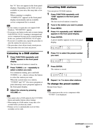 Page 53Tuner Functions
53GB
but “%” does not appear in the front panel 
display). Depending on the DAB services 
available in your area, this may take a few 
minutes.
When scanning is complete, 
“COMPLETE” appears in the front panel 
display momentarily and an available 
service component list is created.
Note If your country or region does not support DAB 
broadcast, “NO SERVICE” appears.
 Do not press any button on the unit or remote during 
DAB INITIAL SCAN. Scanning is interrupted and 
service component...