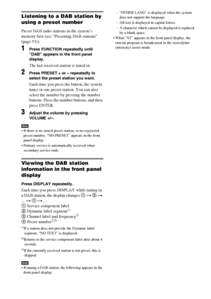 Page 5454GB
Listening to a DAB station by 
using a preset number
Preset DAB radio stations in the system’s 
memory first (see “Presetting DAB stations” 
(page 53)).
1Press FUNCTION repeatedly until 
“DAB” appears in the front panel 
display.
The last received station is tuned in.
2Press PRESET + or – repeatedly to 
select the preset station you want.
Each time you press the button, the system 
tunes in one preset station. You can also 
select the number by pressing the number 
buttons. Press the number buttons,...