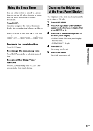 Page 57Other Operations
57GB
You can set the system to turn off at a preset 
time, so you can fall asleep listening to music. 
You can preset the time in 10 minutes 
decrements.
Press SLEEP.
Each time you press this button, the minutes 
display (the remaining time) changes as follows:
To check the remaining time
Press SLEEP once.
To change the remaining time
Press SLEEP repeatedly to select the desired 
time.
To cancel the Sleep Timer 
function
Press SLEEP repeatedly until “SLEEP  OFF” 
appears in the front...