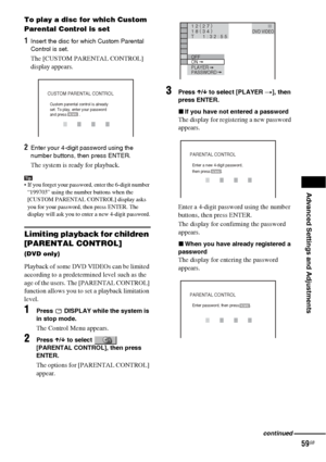 Page 59Advanced Settings and Adjustments
59GB
To play a disc for which Custom 
Parental Control is set
1Insert the disc for which Custom Parental 
Control is set. 
The [CUSTOM PARENTAL CONTROL] 
display appears.
2Enter your 4-digit password using the 
number buttons, then press ENTER.
The system is ready for playback.
Tip If you forget your password, enter the 6-digit number 
“199703” using the number buttons when the 
[CUSTOM PARENTAL CONTROL] display asks 
you for your password, then press ENTER. The...