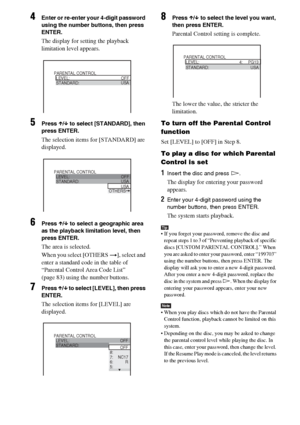 Page 6060GB
4Enter or re-enter your 4-digit password 
using the number buttons, then press 
ENTER.
The display for setting the playback 
limitation level appears.
5Press X/x to select [STANDARD], then 
press ENTER.
The selection items for [STANDARD] are 
displayed.
6Press X/x to select a geographic area 
as the playback limitation level, then 
press ENTER.
The area is selected.
When you select [OTHERS t], select and 
enter a standard code in the table of  
“Parental Control Area Code List” 
(page 83) using the...