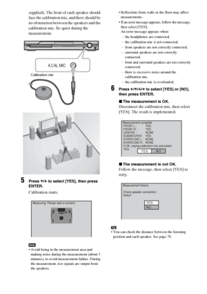 Page 6464GB
supplied). The front of each speaker should 
face the calibration mic, and there should be 
no obstruction between the speakers and the 
calibration mic. Be quiet during the 
measurement.
5Press X/x to select [YES], then press 
ENTER.
Calibration starts.
Note Avoid being in the measurement area and 
making noise during the measurement (about 3 
minutes), to avoid measurement failure. During 
the measurement, test signals are output from 
the speakers. Reflections from walls or the floor may affect...