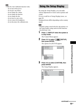 Page 65Advanced Settings and Adjustments
65GB
Note While the Auto Calibration function works:
– do not turn off the power.
– do not press any button.
– do not change the volume.
– do not change the function.
– do not change the disc.
– do not insert or eject a disc.
– do not connect the headphones.
– do not disconnect the calibration mic.
By using the Setup Display, you can make 
various adjustments to items such as picture and 
sound.
For an overall list of Setup Display items, see 
page 89.
Displayed items...