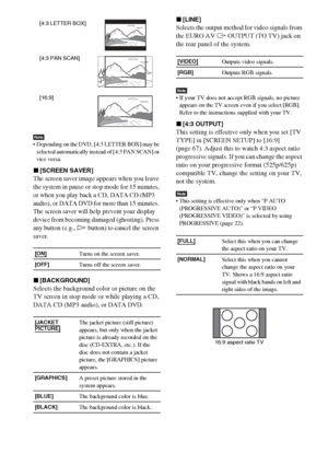 Page 6868GB
Note Depending on the DVD, [4:3 LETTER BOX] may be 
selected automatically instead of [4:3 PAN SCAN] or 
vice versa.
x[SCREEN SAVER]
The screen saver image appears when you leave 
the system in pause or stop mode for 15 
minutes, 
or when you play back a CD, DATA CD (MP3 
audio), or DATA DVD for more than 15 minutes. 
The screen saver will help prevent your display 
device from becoming damaged (ghosting). Press 
any button (e.g., 
H button) to cancel the screen 
saver.
x[BACKGROUND]
Selects the...