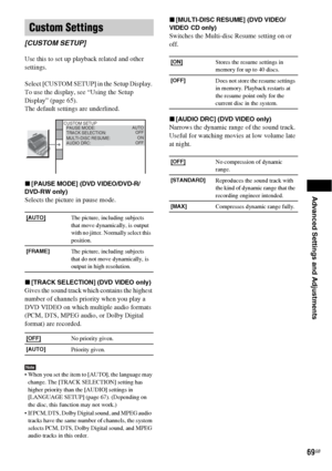 Page 69Advanced Settings and Adjustments
69GB
Use this to set up playback related and other 
settings.
Select [CUSTOM SETUP] in the Setup Display. 
To use the display, see “Using the Setup 
Display” (page 65).
The default settings are underlined.
x[PAUSE MODE] (DVD VIDEO/DVD-R/
DVD-RW only)
Selects the picture in pause mode.
x[TRACK SELECTION] (DVD VIDEO only)
Gives the sound track which contains the highest 
number of channels priority when you play a 
DVD VIDEO on which multiple audio formats 
(PCM, DTS, MPEG...