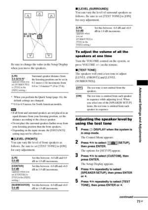 Page 71Advanced Settings and Adjustments
71GB
Be sure to change the value in the Setup Display 
when you move the speakers.
* When you perform the Quick Setup (page 16), the 
default settings are changed.
** 0.0 to 6.9 meters for North American models.
Note If all front and surround speakers are not placed at an 
equal distance from your listening position, set the 
distance according to the closest speaker.
 Do not place the surround speakers farther away from 
your listening position than the front...