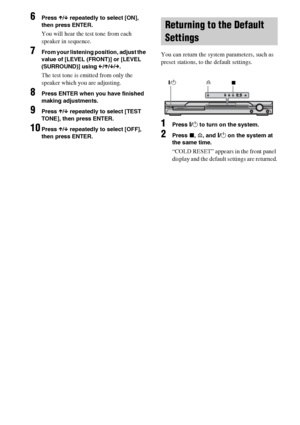 Page 7272GB
6Press X/x repeatedly to select [ON], 
then press ENTER.
You will hear the test tone from each 
speaker in sequence.
7From your listening position, adjust the 
value of [LEVEL (FRONT)] or [LEVEL 
(SURROUND)] using C/X/x/c.
The test tone is emitted from only the 
speaker which you are adjusting.
8Press ENTER when you have finished 
making adjustments.
9Press X/x repeatedly to select [TEST 
TONE], then press ENTER.
10Press X/x repeatedly to select [OFF], 
then press ENTER.
 
You can return the system...