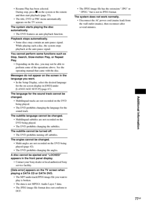 Page 77Additional Information
77GB
 Resume Play has been selected.
During stop, press x on the system or the remote 
and then start playback (page 33).
 The title, DVD or PBC menu automatically 
appears on the TV screen.
The system starts playing the disc 
automatically.
 The DVD features an auto playback function.
Playback stops automatically.
 Some discs may contain an auto pause signal. 
While playing such a disc, the system stops 
playback at the auto pause signal.
You cannot perform some functions such...