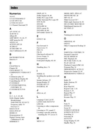 Page 9191GB
Numerics
16:9 67
4:3 LETTER BOX 67
4:3 OUTPUT 68
4:3 PAN SCAN 67
5.1 Channel Surround 39
A
A/V SYNC 43
ALBUM 32
Album 80
AMP MENU 19, 26, 57
AMP menu list 90
ANGLE 42
AT T E N U AT E  2 6
AUDIO 67
AUDIO DRC 69
Auto Calibration 63, 80
B
BACKGROUND 68
Batteries 9
C
CHAPTER 32
Chapter 80
COLD RESET 72
COMPONENT VIDEO OUT 
22
Continuous play 25
Control Menu Display 86
Controlling the TV 55
CUSTOM 65
CUSTOM PARENTAL 
CONTROL 58
CUSTOM SETUP 69
D
D. C. A. C. 63, 80
DAB (Digital Audio 
Broadcasting)
DAB...