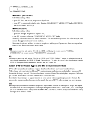 Page 22masterpage:Left
specdef v20061206 filename[E:\SS2007\Models\DS2KD\2895968E11\2895968E11DAVDZ250M\gb05gsa.fm]
 model name [DAV-DZ250M]
 [2-895-968-E1(1)]
22GB
xNORMAL (INTERLACE)
Select this setting when:
– your TV does not accept progressive signals, or,
– your TV is connected to jacks other than the COMPONENT VIDEO OUT jacks (MONITOR 
OUT (VIDEO/S VIDEO)).
xPROGRESSIVE
Select this setting when:
– your TV accepts progressive signals, and,
– the TV is connected to the COMPONENT VIDEO OUT jacks.
Normally...