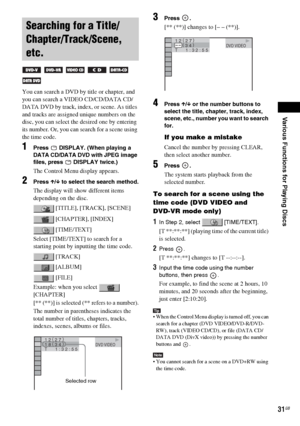 Page 31Various Functions for Playing Discs
masterpage:Right
specdef v20061206 filename[E:\SS2007\Models\DS2KD\2895968E11\2895968E11DAVDZ250M\gb08pla.fm]
 model name [DAV-DZ250M]
 [2-895-968-E1(1)]
31GB
You can search a DVD by title or chapter, and 
you can search a VIDEO CD/CD/DATA CD/
DATA DVD by track, index, or scene. As titles 
and tracks are assigned unique numbers on the 
disc, you can select the desired one by entering 
its number. Or, you can search for a scene using 
the time code.
1Press   DISPLAY....