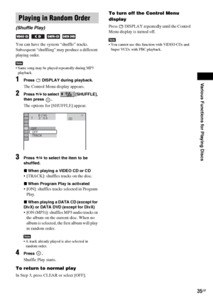 Page 35Various Functions for Playing Discs
masterpage:Right
specdef v20061206 filename[E:\SS2007\Models\DS2KD\2895968E11\2895968E11DAVDZ250M\gb08pla.fm]
 model name [DAV-DZ250M]
 [2-895-968-E1(1)]
35GB
You can have the system “shuffle” tracks. 
Subsequent “shuffling” may produce a different 
playing order.
Note Same song may be played repeatedly during MP3 
playback.
1Press   DISPLAY during playback.
The Control Menu display appears.
2Press X/x to select   [SHUFFLE], 
then press  .
The options for [SHUFFLE]...