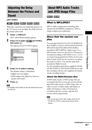 Page 43Various Functions for Playing Discs
masterpage:Right
specdef v20061206 filename[E:\SS2007\Models\DS2KD\2895968E11\2895968E11DAVDZ250M\gb08pla.fm]
 model name [DAV-DZ250M]
 [2-895-968-E1(1)]
43GB
When the sound does not match the pictures on 
the TV screen, you can adjust the delay between 
the picture and sound.
1Press  DISPLAY.
The Control Menu display appears.
2Press X/x to select  [A/V SYNC], 
then press  .
The options for [A/V SYNC] appear.
3Press X/x to select a setting.
The default setting is...