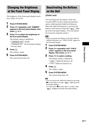 Page 61Other Operations
masterpage:Right
specdef v20061206 filename[E:\SS2007\Models\DS2KD\2895968E11\2895968E11DAVDZ250M\gb10oth.fm]
 model name [DAV-DZ250M]
 [2-895-968-E1(1)]
61GB
The brightness of the front panel display can be 
set to either of 2 levels.
1Press SYSTEM MENU.
2Press X/x repeatedly until “DIMMER” 
appears in the front panel display, then 
press  or c.
3Press X/x to select the brightness of 
the front panel display.
The default setting is underlined.
 “DIMMER OFF”
: Bright.
 “DIMMER ON”: The...