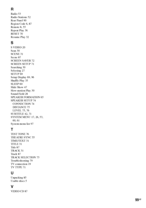 Page 99masterpage:Right
specdef v20061206 filename[E:\SS2007\Models\DS2KD\2895968E11\2895968E11DAVDZ250M\gb02regIX.fm]
 model name [DAV-DZ250M]
 [2-895-968-E1(1)]
99GB
R
Radio 53
Radio Stations 52
Rear Panel 90
Region Code 6, 87
Remote 8, 55
Repeat Play 36
RESET 70
Resume Play 32
S
S VIDEO 20
Scan 30
SCENE 31
Scene 87
SCREEN SAVER 72
SCREEN SETUP 71
Searching 30
Selecting 27
SETUP 69
Setup Display 69, 96
Shuffle Play 35
SLEEP 60
Slide Show 47
Slow-motion Play 30
Sound Field 28
SPEAKER FORMATION 65
SPEAKER SETUP...