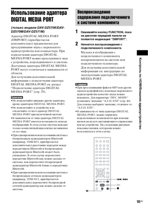 Page 95Контроль по HDMI/Внешнее аудиоустройство
95RU
Использование адаптера 
DIGITAL MEDIA PORT
(только модели DAV-DZ570K/DAV-
DZ570M/DAV-DZ571M)
Адаптер DIGITAL MEDIA PORT 
(DMPORT) (приобретается 
дополнительно) предназначен для 
прослушивания звука с переносного 
аудиоустройства или компьютера. При 
подключении адаптера DIGITAL 
MEDIA PORT можно прослушивать звук 
с устройства, подсоединенного к системе.
Доступные адаптеры DIGITAL MEDIA 
PORT могут отличаться в зависимости от 
области.
Для получения...