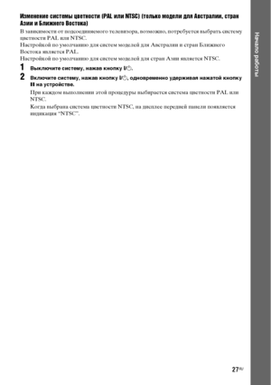 Page 2727RU
Начало работы
Изменение системы цветности (PAL или NTSC) (только модели для Австралии, стран 
Азии и Ближнего Востока)
В зависимости от подсоединяемого телевизора, возможно, потребуется выбрать систему 
цветности PAL или NTSC.
Настройкой по умолчанию для систем моделей для Австралии и стран Ближнего 
Востока является PAL.
Настройкой по умолчанию для систем моделей для стран Азии является NTSC.
1Выключите систему, нажав кнопку "/1.
2Включите систему, нажав кнопку "/1, одновременно удерживая...