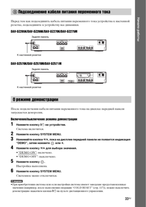 Page 3333RU
Начало работы
Перед тем как подсоединить кабель питания переменного тока устройства к настенной 
розетке, подсоедините к устройству все динамики.
DAV-DZ265K/DAV-DZ266K/DAV-DZ270K/DAV-DZ275M
DAV-DZ570K/DAV-DZ570M/DAV-DZ571M
После подключения кабеля питания переменного тока на дисплее передней панели 
запускается деморолик.
Включение/выключение режима демонстрации
1Нажмите кнопку [/1 на устройстве.
Система включится.
2Нажмите кнопку SYSTEM MENU.
3Нажимайте кнопки X/x, пока на дисплее передней панели...