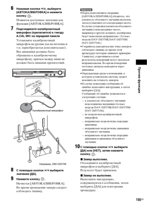 Page 105Прочие функции
105RU
6Нажимая кнопки X/x, выберите 
[АВТОКАЛИБРОВКА] и нажмите 
кнопку .
Появятся доступные значения для 
функции [АВТОКАЛИБРОВКА].
7Подсоедините калибровочный 
микрофон (прилагается) к гнезду 
A.CAL MIC на передней панели
Установите калибровочный 
микрофон на уровне уха на штативе и 
т.п. (приобретается дополнительно).
Все динамики должны быть 
обращены к калибровочному 
микрофону, причем между ними не 
должно быть никаких препятствий.
8С помощью кнопок C/c выберите 
значение [ДА]....