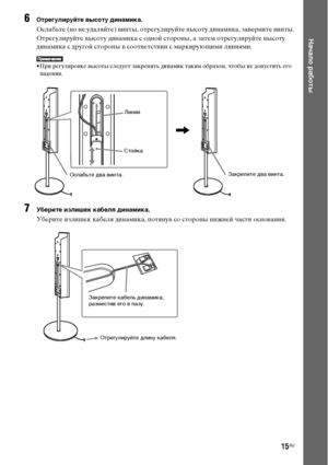 Page 1515RU
Начало работы
6Отрегулируйте высоту динамика.
Ослабьте (но не удаляйте) винты, отрегулируйте высоту динамика, заверните винты.
Отрегулируйте высоту динамика с одной стороны, а затем отрегулируйте высоту 
динамика с другой стороны в соответствии с маркирующими линиями.
• При регулировке высоты следует закрепить динамик таким образом, чтобы не допустить его 
падения. 
7Уберите излишек кабеля динамика.
Уберите излишек кабеля динамика, потянув со стороны нижней части основания.
Линии
Ослабьте два...