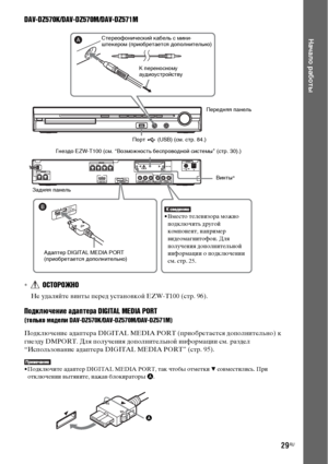 Page 2929RU
Начало работы
DAV-DZ570K/DAV-DZ570M/DAV-DZ571M
*ОСТОРОЖНО
Не удаляйте винты перед установкой EZW-T100 (стр. 96).
Подключение адаптера DIGITAL MEDIA PORT
(только модели DAV-DZ570K/DAV-DZ570M/DAV-DZ571M)
Подключение адаптера DIGITAL MEDIA PORT (приобретается дополнительно) к 
гнезду DMPORT. Для получения дополнительной информации см. раздел 
“Использование адаптера DIGITAL MEDIA PORT” (стр. 95).
• Подключите адаптер DIGITAL MEDIA PORT, так чтобы отметки V совместились. При 
отключении вытяните, нажав...