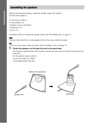 Page 1212GB
Getting Started
Before connecting the speakers, attach the speaker stand to the speaker.
(For the front speakers)
Use the parts as follows:
 Front speakers (2)
 Speaker cords (2, red/white)
 Stand bases (2)
 Screws (2)
For details of how to connect the speaker cords to the SPEAKER jacks, see page 17.
Note Spread a cloth on the floor to avoid damaging the floor when you assemble the speakers.
Tip You can use the speaker without the speaker stand by installing it on the wall (page 15).
1Thread the...