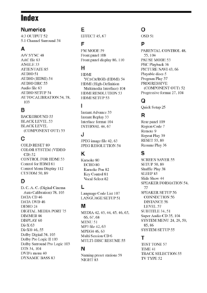 Page 116116GB
Index
Numerics
4:3 OUTPUT 52
5.1 Channel Surround 34
A
A/V SYNC 48
AAC file 63
ANGLE 33
AT T E N U AT E  8 5
AUDIO 51
AUDIO (HDMI) 54
AUDIO DRC 55
Audio file 63
AUDIO SETUP 54
AUTO CALIBRATION 54, 78, 
103
B
BACKGROUND 55
BLACK LEVEL 53
BLACK LEVEL 
(COMPONENT OUT) 53
C
COLD RESET 89
COLOR SYSTEM (VIDEO 
CD) 52
CONTROL FOR HDMI 53
Control for HDMI 61
Control Menu Display 112
CUSTOM 50, 89
D
D. C. A. C. (Digital Cinema 
Auto Calibration) 78, 103
DATA CD 46
DATA DVD 46
DEMO 24
DIGITAL MEDIA PORT 75...