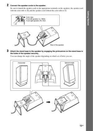 Page 1313GB
Getting Started
2Connect the speaker cords to the speaker.
Be sure to match the speaker cords to the appropriate terminals on the speakers: the speaker cord 
with the color tube to 3, and the speaker cord without the color tube to #.
3Attach the stand base to the speaker by engaging the protrusions on the stand base in 
the holes of the speaker securely.
You can change the angle of the speaker depending on which set of holes you use.
Color tube
Front left speaker (L): White
Front right speaker (R):...