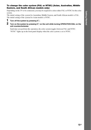 Page 1919GB
Getting Started
To change the color system (PAL or NTSC) (Asian, Australian, Middle 
Eastern, and South African models only)
Depending on the TV to be connected, you may be required to select either PAL or NTSC for the color 
system.
The initial setting of the system for Australian, Middle Eastern, and South African models is PAL.
The initial setting of the system for Asian models is NTSC.
1Turn off the system by pressing "/1.
2Turn on the system by pressing "/1 on the unit while turning...