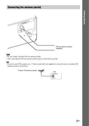 Page 2323GB
Getting Started
Note Be sure to fully extend the FM wire antenna (aerial).
 After connecting the FM wire antenna (aerial), keep it as horizontal as possible.
Tip If you have poor FM reception, use a 75-ohm coaxial cable (not supplied) to connect the unit to an outdoor FM 
antenna (aerial) as shown below.
Connecting the antenna (aerial)
COAXIAL 75
FM
ANTENNA
or
FM wire antenna (aerial)
(supplied)
COAXIAL 75
FM
ANTENNA
Outdoor FM antenna (aerial)
Unit
 