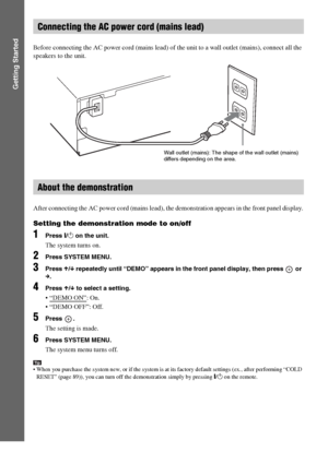 Page 2424GB
Getting Started
Before connecting the AC power cord (mains lead) of the unit to a wall outlet (mains), connect all the 
speakers to the unit.
After connecting the AC power cord (mains lead), the demonstration appears in the front panel display.
Setting the demonstration mode to on/off
1Press [/1 on the unit.
The system turns on.
2Press SYSTEM MENU.
3Press X/x repeatedly until “DEMO” appears in the front panel display, then press   or 
c.
4Press X/x to select a setting.
 “DEMO ON”: On.
 “DEMO OFF”:...