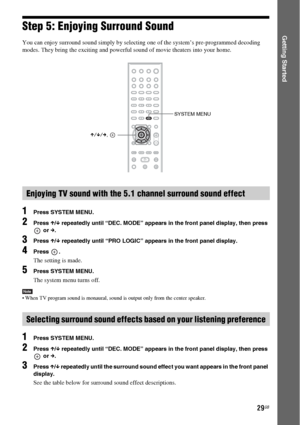 Page 2929GB
Getting StartedStep 5: Enjoying Surround Sound
You can enjoy surround sound simply by selecting one of the system’s pre-programmed decoding 
modes. They bring the exciting and powerful sound of movie theaters into your home.
1Press SYSTEM MENU.
2Press X/x repeatedly until “DEC. MODE” appears in the front panel display, then press 
 or c.
3Press X/x repeatedly until “PRO LOGIC” appears in the front panel display.
4Press .
The setting is made.
5Press SYSTEM MENU.
The system menu turns off.
Note When...