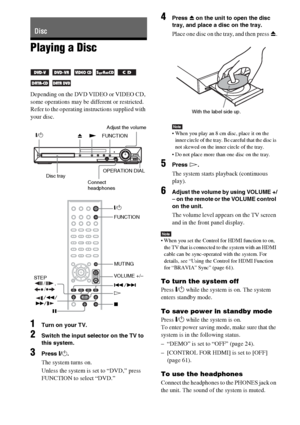 Page 3232GB
Playing a Disc
Depending on the DVD VIDEO or VIDEO CD, 
some operations may be different or restricted.
Refer to the operating instructions supplied with 
your disc.
1Turn on your TV.
2Switch the input selector on the TV to 
this system.
3Press "/1.
The system turns on.
Unless the system is set to “DVD,” press 
FUNCTION to select “DVD.”
4Press Z on the unit to open the disc 
tray, and place a disc on the tray.
Place one disc on the tray, and then press Z.
Note When you play an 8 cm disc, place...