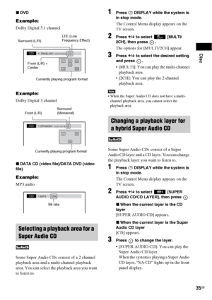 Page 35Disc
35GB
xDVD
Example:
Dolby Digital 5.1 channel
Example:
Dolby Digital 3 channel
xDATA CD (video file)/DATA DVD (video 
file)
Example:
MP3 audio
Some Super Audio CDs consist of a 2 channel 
playback area and a multi-channel playback 
area. You can select the playback area you want 
to listen to.
1Press   DISPLAY while the system is 
in stop mode.
The Control Menu display appears on the 
TV screen.
2Press X/x to select  [MULTI/
2CH], then press  .
The options for [MULTI/2CH] appear.
3Press X/x to select...