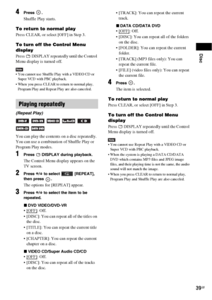 Page 39Disc
39GB
4Press .
Shuffle Play starts.
To return to normal play
Press CLEAR, or select [OFF] in Step 3.
To turn off the Control Menu 
display
Press   DISPLAY repeatedly until the Control 
Menu display is turned off.
Note You cannot use Shuffle Play with a VIDEO CD or 
Super VCD with PBC playback.
 When you press CLEAR to return to normal play, 
Program Play and Repeat Play are also canceled.
You can play the contents on a disc repeatedly.
You can use a combination of Shuffle Play or 
Program Play...