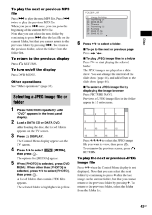 Page 43Disc
43GB
To play the next or previous MP3 
file
Press > to play the next MP3 file. Press . 
twice to play the previous MP3 file.
When you press . once, you can go to the 
beginning of the current MP3 file.
Note that you can select the next folder by 
continuing to press > after the last file on the 
current folder, but that you cannot return to the 
previous folder by pressing .. To return to 
the previous folder, select the folder from the 
folder list.
To return to the previous display
Press O...