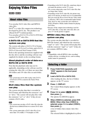 Page 4646GB
Enjoying Video Files
 
You can play DivX video files and MPEG4 
video files.
DivX
® is a video file compression technology, 
developed by DivX, Inc. This product is an 
official DivX
® Certified product.
You can play a DATA CD or DATA DVD that 
contains DivX
® video files.
A DATA CD or DATA DVD that the 
system can play
The system only plays a DATA CD of format 
ISO 9660 Level 1/Level 2 or Joliet, and a DATA 
DVD of Universal Disk Format (UDF). 
Refer to the operating instructions supplied with 
the...