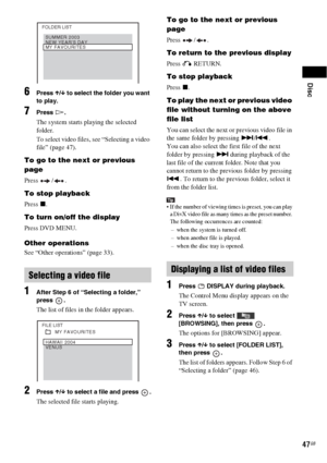 Page 47Disc
47GB
6Press X/x to select the folder you want 
to play.
7Press H.
The system starts playing the selected 
folder.
To select video files, see “Selecting a video 
file” (page 47).
To go to the next or previous 
page
Press / .
To stop playback
Press x.
To turn on/off the display
Press DVD MENU.
Other operations
See “Other operations” (page 33).
1After Step 6 of “Selecting a folder,” 
press .
The list of files in the folder appears. 
2Press X/x to select a file and press  .
The selected file starts...