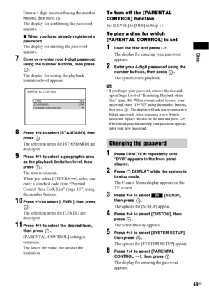 Page 49Disc
49GB
Enter a 4-digit password using the number 
buttons, then press  .
The display for confirming the password 
appears.
xWhen you have already registered a 
password
The display for entering the password 
appears.
7Enter or re-enter your 4-digit password 
using the number buttons, then press 
.
The display for setting the playback 
limitation level appears.
8Press X/x to select [STANDARD], then 
press .
The selection items for [STANDARD] are 
displayed.
9Press X/x to select a geographic area 
as...