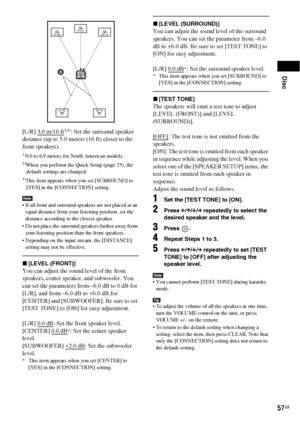 Page 57Disc
57GB
[L/R] 3.0 m/10 ft2)3): Set the surround speaker 
distance (up to 5.0 meters (16 ft) closer to the 
front speakers).
1)0.0 to 6.9 meters for North American models.2)When you perform the Quick Setup (page 25), the 
default settings are changed.
3)This item appears when you set [SURROUND] to 
[YES] in the [CONNECTION] setting.
Note If all front and surround speakers are not placed at an 
equal distance from your listening position, set the 
distance according to the closest speaker.
 Do not place...